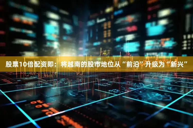 股票10倍配资即：将越南的股市地位从“前沿”升级为“新兴”