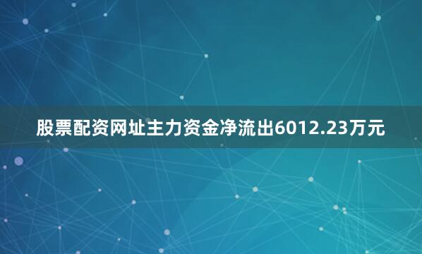 股票配资网址主力资金净流出6012.23万元