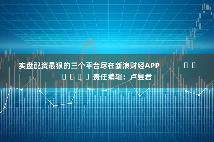 实盘配资最狠的三个平台尽在新浪财经APP            						责任编辑：卢昱君