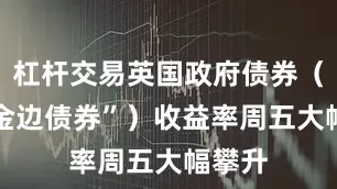 杠杆交易英国政府债券（即 “金边债券”）收益率周五大幅攀升