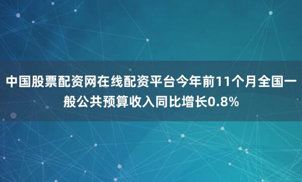 中国股票配资网在线配资平台今年前11个月全国一般公共预算收入同比增长0.8%