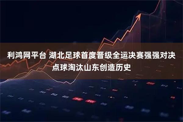 利鸿网平台 湖北足球首度晋级全运决赛强强对决点球淘汰山东创造历史