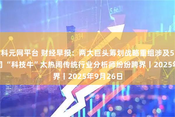 科元网平台 财经早报：两大巨头筹划战略重组涉及5家A股公司 “科技牛”太热闹传统行业分析师纷纷跨界丨2025年9月26日