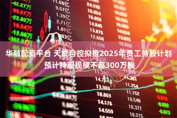 华融配资平台 天成自控拟推2025年员工持股计划 预计持股规模不超300万股