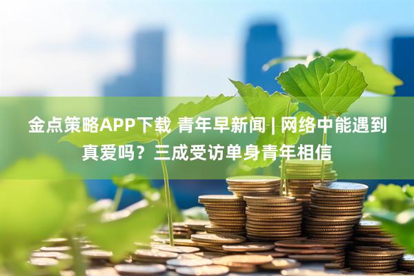 金点策略APP下载 青年早新闻 | 网络中能遇到真爱吗？三成受访单身青年相信