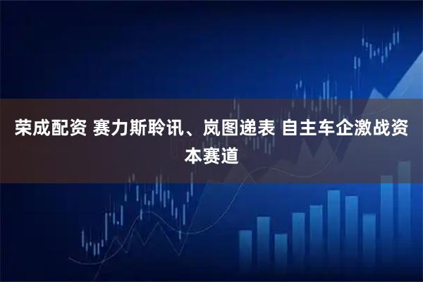 荣成配资 赛力斯聆讯、岚图递表 自主车企激战资本赛道