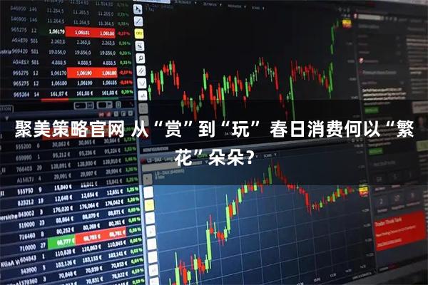 聚美策略官网 从“赏”到“玩” 春日消费何以“繁花”朵朵？