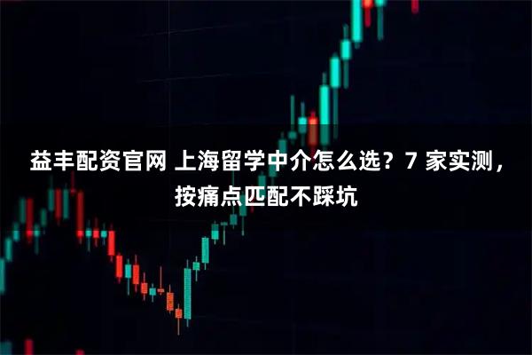 益丰配资官网 上海留学中介怎么选?7 家实测,按痛点匹配不踩坑