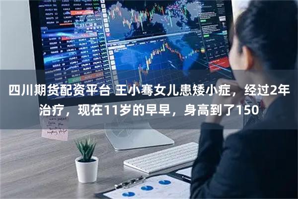 四川期货配资平台 王小骞女儿患矮小症，经过2年治疗，现在11岁的早早，身高到了150