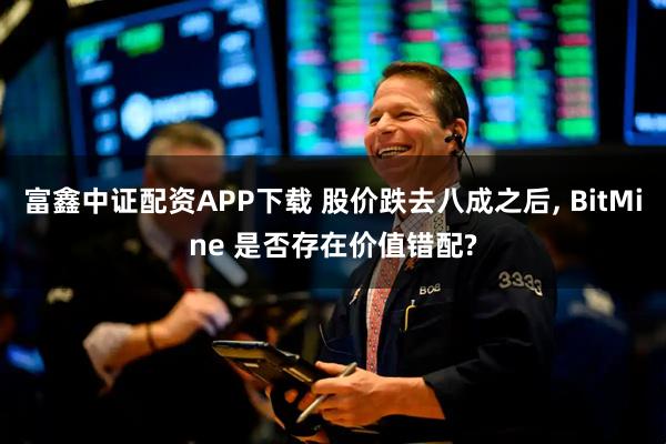 富鑫中证配资APP下载 股价跌去八成之后, BitMine 是否存在价值错配?