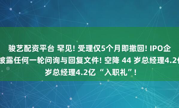 骏艺配资平台 罕见! 受理仅5个月即撤回! IPO企业4个月没有披露任何一轮问询与回复文件! 空降 44 岁总经理4.2亿 “入职礼”!