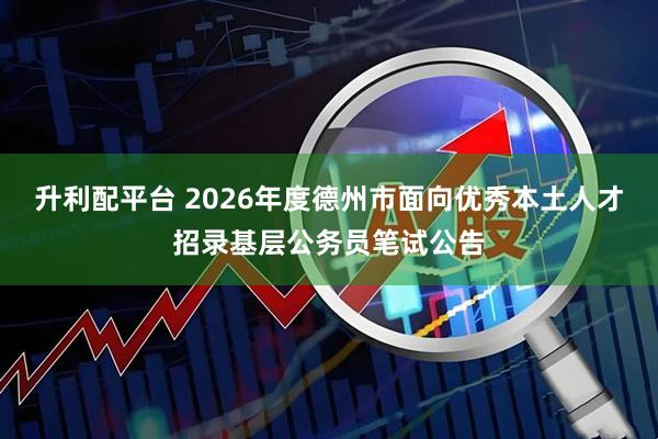 升利配平台 2026年度德州市面向优秀本土人才招录基层公务员笔试公告