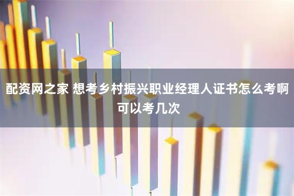 配资网之家 想考乡村振兴职业经理人证书怎么考啊 可以考几次