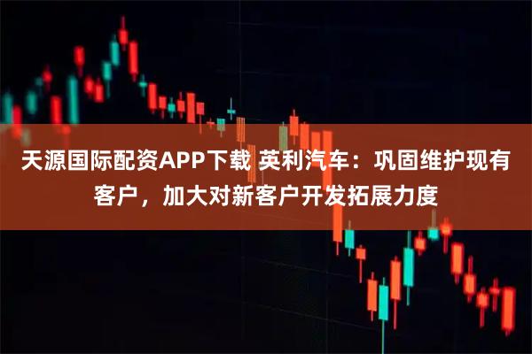 天源国际配资APP下载 英利汽车:巩固维护现有客户,加大对新客户开发拓展力度