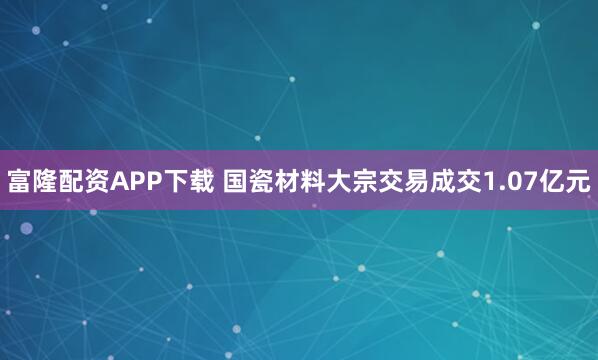 富隆配资APP下载 国瓷材料大宗交易成交1.07亿元