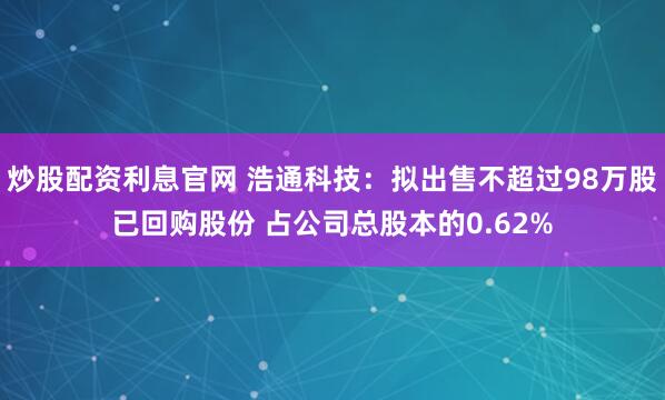 炒股配资利息官网 浩通科技：拟出售不超过98万股已回购股份 占公司总股本的0.62%