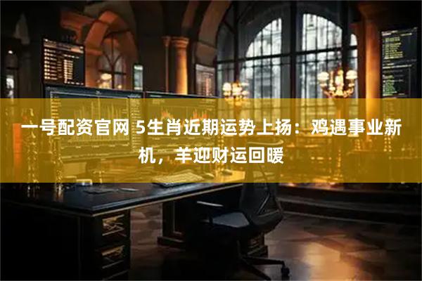 一号配资官网 5生肖近期运势上扬：鸡遇事业新机，羊迎财运回暖