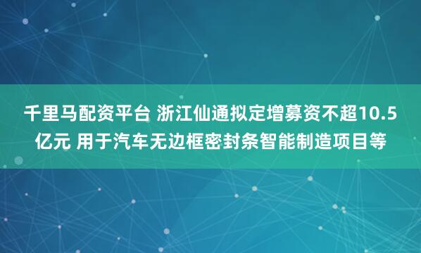 千里马配资平台 浙江仙通拟定增募资不超10.5亿元 用于汽车无边框密封条智能制造项目等