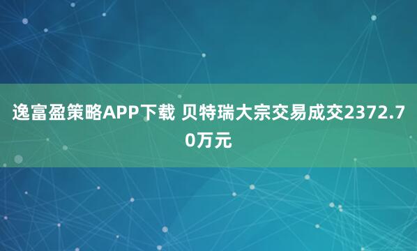 逸富盈策略APP下载 贝特瑞大宗交易成交2372.70万元