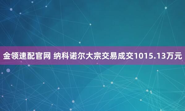 金领速配官网 纳科诺尔大宗交易成交1015.13万元