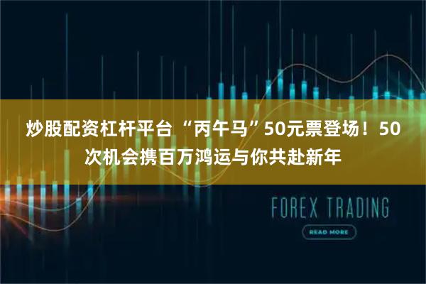炒股配资杠杆平台 “丙午马”50元票登场！50次机会携百万鸿运与你共赴新年