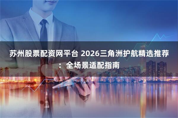 苏州股票配资网平台 2026三角洲护航精选推荐：全场景适配指南