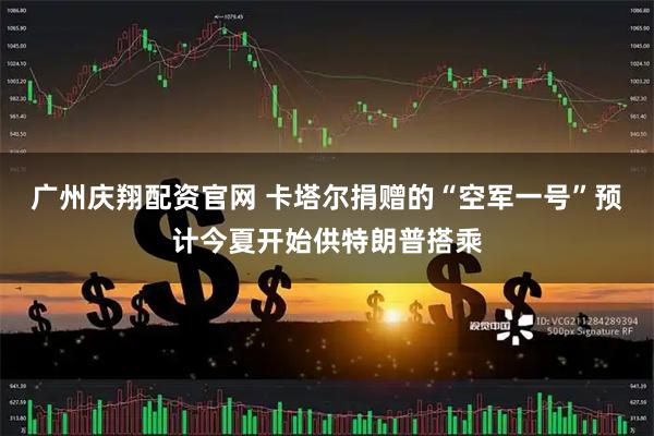 广州庆翔配资官网 卡塔尔捐赠的“空军一号”预计今夏开始供特朗普搭乘