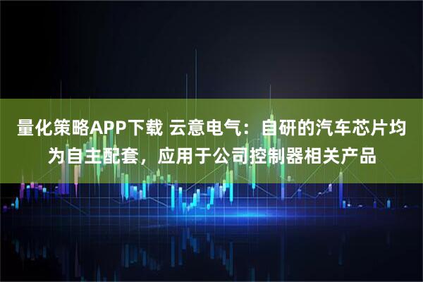 量化策略APP下载 云意电气：自研的汽车芯片均为自主配套，应用于公司控制器相关产品