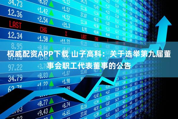 权威配资APP下载 山子高科：关于选举第九届董事会职工代表董事的公告