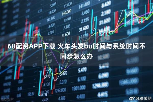 68配资APP下载 火车头发bu时间与系统时间不同步怎么办