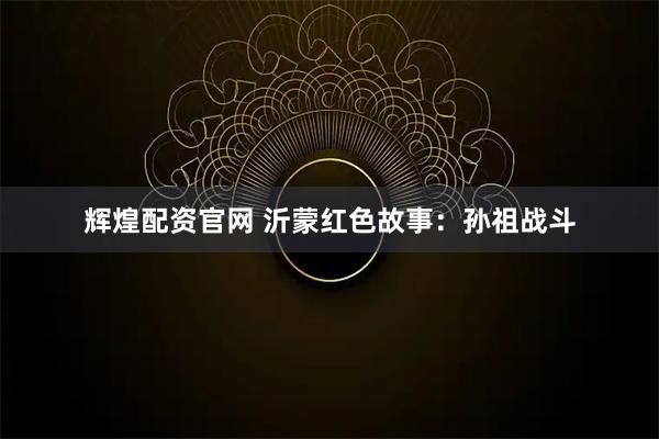 辉煌配资官网 沂蒙红色故事：孙祖战斗