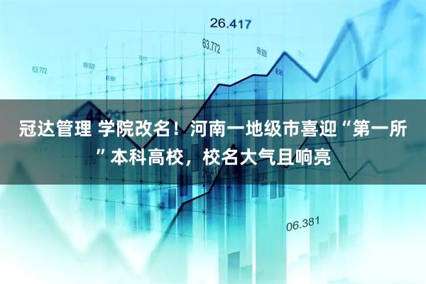 冠达管理 学院改名！河南一地级市喜迎“第一所”本科高校，校名大气且响亮