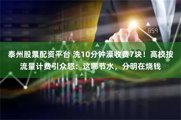 泰州股票配资平台 洗10分钟澡收费7块!高校按流量计费引众怒:这哪节水,分明在烧钱