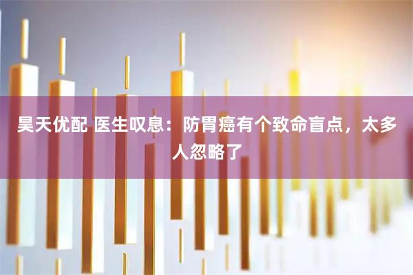 昊天优配 医生叹息：防胃癌有个致命盲点，太多人忽略了