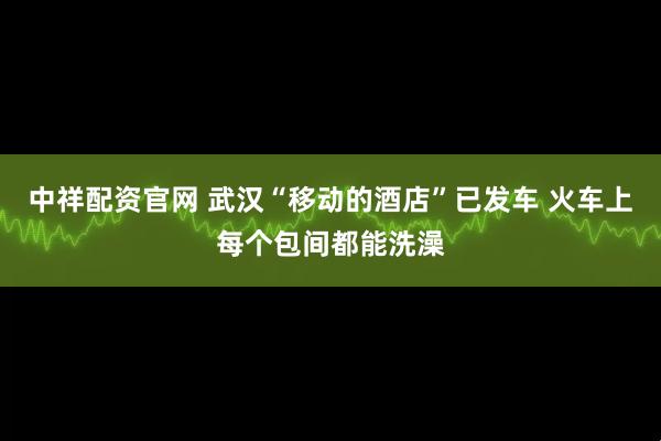 中祥配资官网 武汉“移动的酒店”已发车 火车上每个包间都能洗澡