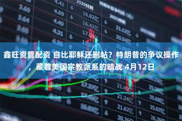 鑫旺资管配资 自比耶稣还删帖？特朗普的争议操作，藏着美国宗教派系的暗战 4月12日
