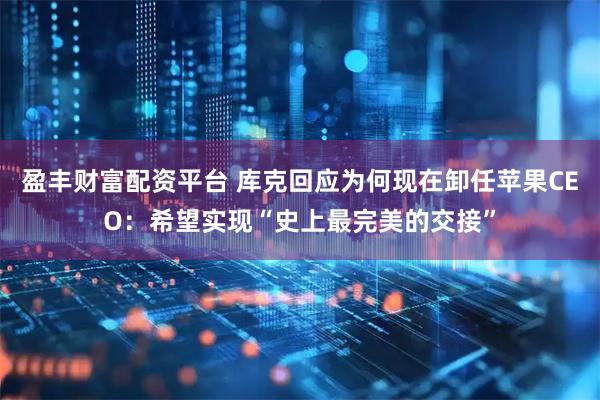 盈丰财富配资平台 库克回应为何现在卸任苹果CEO:希望实现“史上最完美的交接”